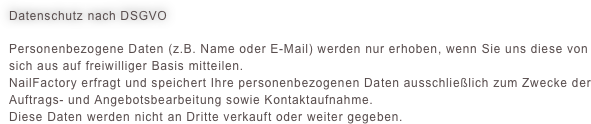 Datenschutz nach DSGVO
Personenbezogene Daten (z.B. Name oder E-Mail) werden nur erhoben, wenn Sie uns diese von sich aus auf freiwilliger Basis mitteilen.NailFactory erfragt und speichert Ihre personenbezogenen Daten ausschließlich zum Zwecke der Auftrags- und Angebotsbearbeitung sowie Kontaktaufnahme. Diese Daten werden nicht an Dritte verkauft oder weiter gegeben.